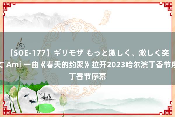 【SOE-177】ギリモザ もっと激しく、激しく突いて Ami 一曲《春天的约聚》拉开2023哈尔滨丁香节序幕