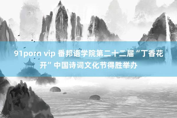 91porn vip 番邦语学院第二十二届“丁香花开”中国诗词文化节得胜举办