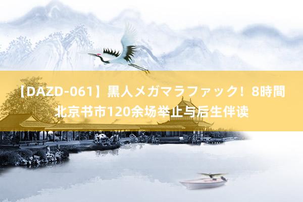 【DAZD-061】黒人メガマラファック！8時間 北京书市120余场举止与后生伴读