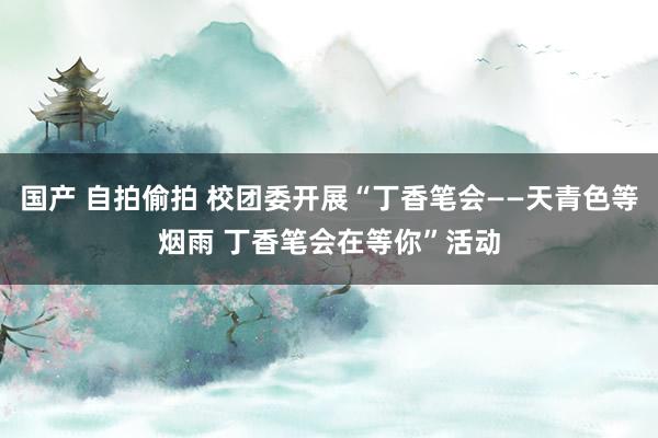 国产 自拍偷拍 校团委开展“丁香笔会——天青色等烟雨 丁香笔会在等你”活动