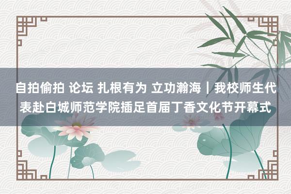 自拍偷拍 论坛 扎根有为 立功瀚海｜我校师生代表赴白城师范学院插足首届丁香文化节开幕式