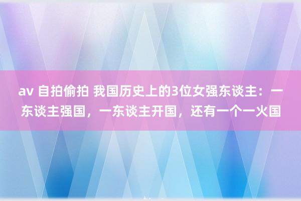 av 自拍偷拍 我国历史上的3位女强东谈主：一东谈主强国，一东谈主开国，还有一个一火国