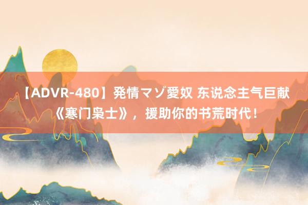 【ADVR-480】発情マゾ愛奴 东说念主气巨献《寒门枭士》，援助你的书荒时代！