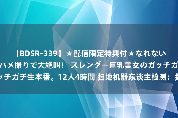 【BDSR-339】★配信限定特典付★なれない感じの新人ちゃんが初ハメ撮りで大絶叫！ スレンダー巨乳美女のガッチガチ生本番。12人4時間 扫地机器东谈主检测：提高产物参数及性能