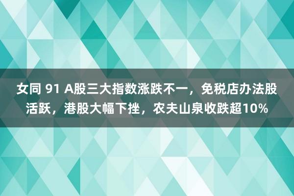 女同 91 A股三大指数涨跌不一，免税店办法股活跃，港股大幅下挫，农夫山泉收跌超10%