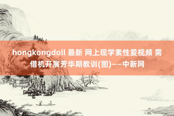 hongkongdoll 最新 网上现学素性爱视频 需借机开展芳华期教训(图)——中新网