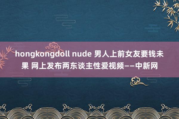 hongkongdoll nude 男人上前女友要钱未果 网上发布两东谈主性爱视频——中新网