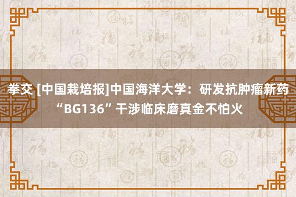 拳交 [中国栽培报]中国海洋大学：研发抗肿瘤新药“BG136”干涉临床磨真金不怕火