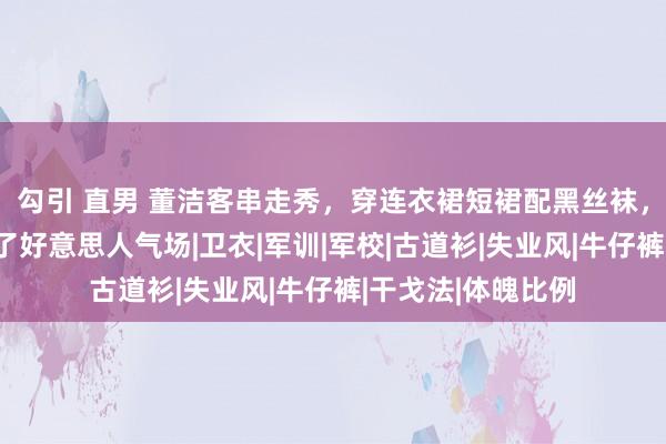 勾引 直男 董洁客串走秀，穿连衣裙短裙配黑丝袜，看似平素却走出了好意思人气场|卫衣|军训|军校|古道衫|失业风|牛仔裤|干戈法|体魄比例