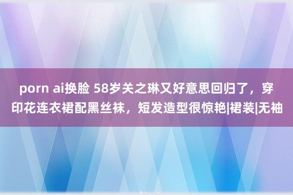 porn ai换脸 58岁关之琳又好意思回归了，穿印花连衣裙配黑丝袜，短发造型很惊艳|裙装|无袖