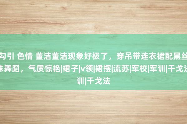 勾引 色情 董洁董洁现象好极了，穿吊带连衣裙配黑丝袜舞蹈，气质惊艳|裙子|v领|裙摆|流苏|军校|军训|干戈法