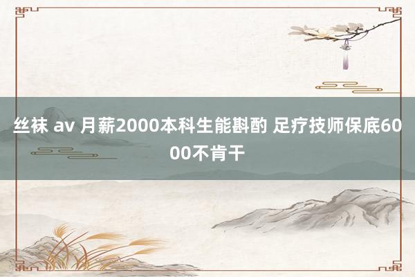 丝袜 av 月薪2000本科生能斟酌 足疗技师保底6000不肯干