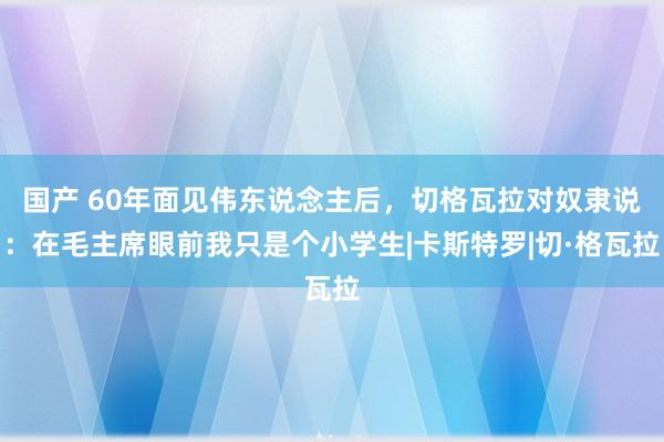 国产 60年面见伟东说念主后，切格瓦拉对奴隶说：在毛主席眼前我只是个小学生|卡斯特罗|切·格瓦拉