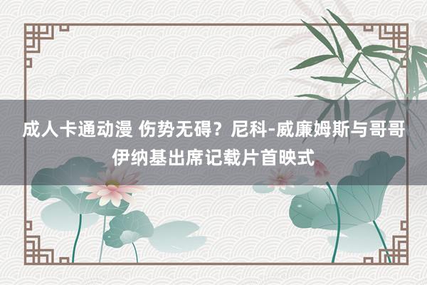 成人卡通动漫 伤势无碍？尼科-威廉姆斯与哥哥伊纳基出席记载片首映式