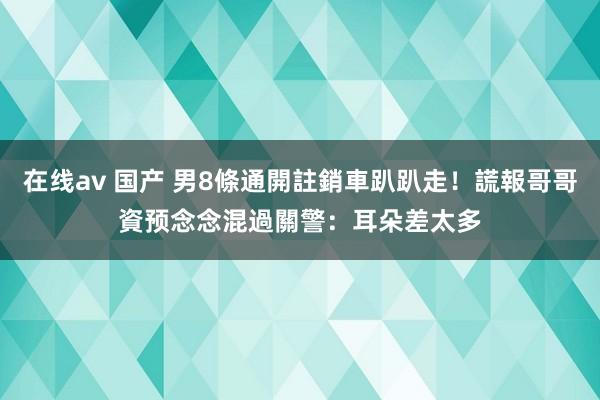 在线av 国产 男8條通開註銷車趴趴走！謊報哥哥資预念念混過關　警：耳朵差太多