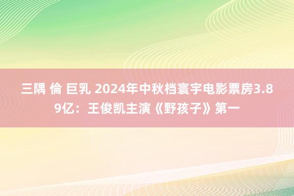 三隅 倫 巨乳 2024年中秋档寰宇电影票房3.89亿：王俊凯主演《野孩子》第一