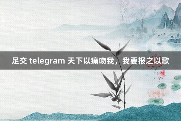 足交 telegram 天下以痛吻我，我要报之以歌