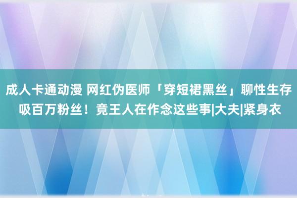 成人卡通动漫 网红伪医师「穿短裙黑丝」聊性生存 吸百万粉丝！竟王人在作念这些事|大夫|紧身衣