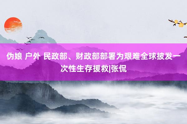 伪娘 户外 民政部、财政部部署为艰难全球披发一次性生存援救|张侃