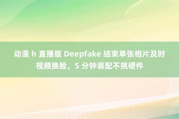 动漫 h 直播版 Deepfake 结束单张相片及时视频换脸，5 分钟装配不挑硬件