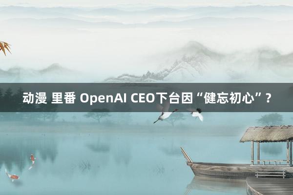 动漫 里番 OpenAI CEO下台因“健忘初心”？