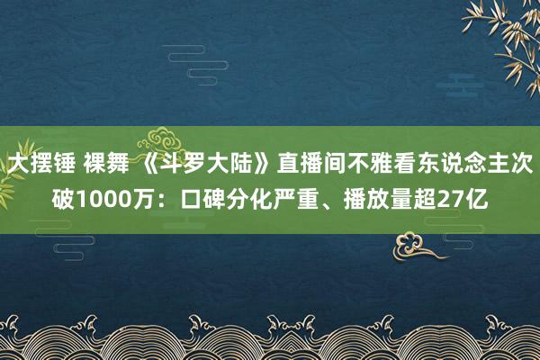 大摆锤 裸舞 《斗罗大陆》直播间不雅看东说念主次破1000万：口碑分化严重、播放量超27亿