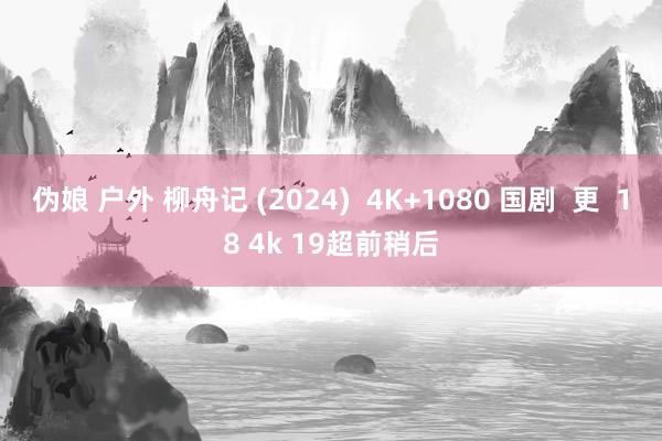 伪娘 户外 柳舟记 (2024)  4K+1080 国剧  更  18 4k 19超前稍后