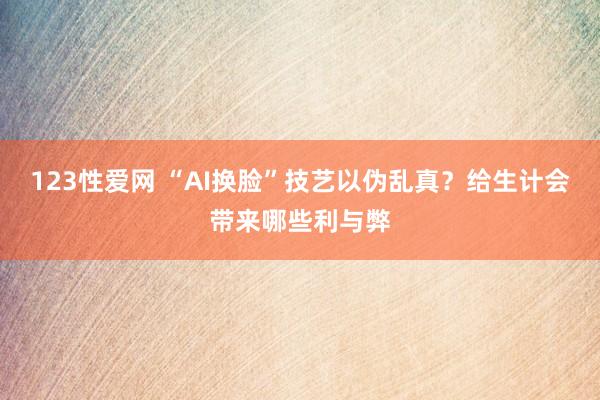 123性爱网 “AI换脸”技艺以伪乱真？给生计会带来哪些利与弊