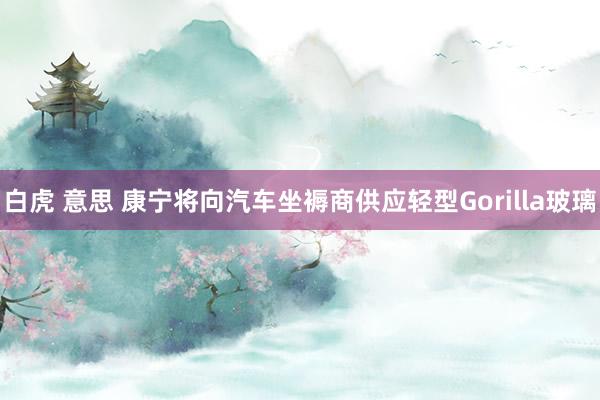 白虎 意思 康宁将向汽车坐褥商供应轻型Gorilla玻璃