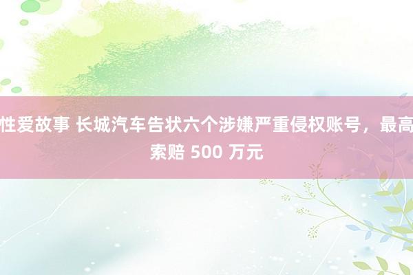 性爱故事 长城汽车告状六个涉嫌严重侵权账号，最高索赔 500 万元