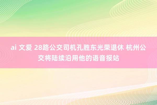 ai 文爱 28路公交司机孔胜东光荣退休 杭州公交将陆续沿用他的语音报站