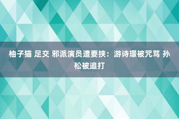 柚子猫 足交 邪派演员遭要挟：游诗璟被咒骂 孙松被追打