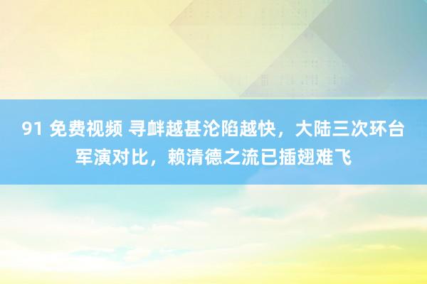 91 免费视频 寻衅越甚沦陷越快，大陆三次环台军演对比，赖清德之流已插翅难飞