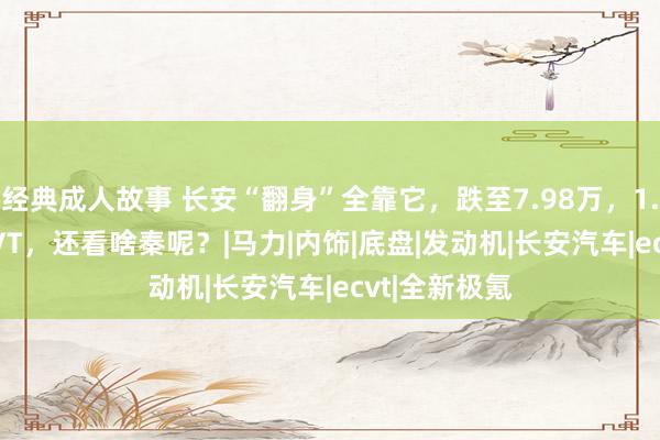 经典成人故事 长安“翻身”全靠它，跌至7.98万，1.5L插混+ECVT，还看啥秦呢？|马力|内饰|底盘|发动机|长安汽车|ecvt|全新极氪