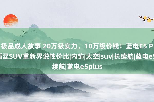 极品成人故事 20万级实力，10万级价钱！蓝电E5 PLUS插混SUV重新界说性价比|内饰|太空|suv|长续航|蓝电e5plus