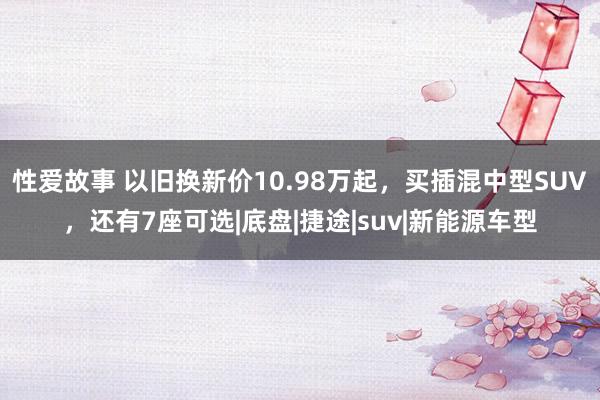 性爱故事 以旧换新价10.98万起，买插混中型SUV，还有7座可选|底盘|捷途|suv|新能源车型