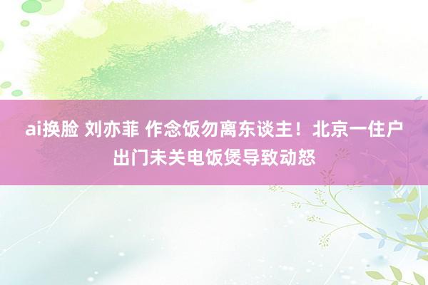 ai换脸 刘亦菲 作念饭勿离东谈主！北京一住户出门未关电饭煲导致动怒