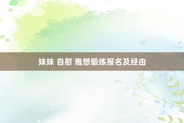 妹妹 自慰 雅想锻练报名及经由