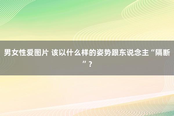 男女性爱图片 该以什么样的姿势跟东说念主“隔断”？