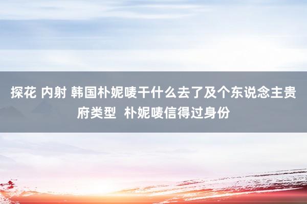 探花 内射 韩国朴妮唛干什么去了及个东说念主贵府类型  朴妮唛信得过身份