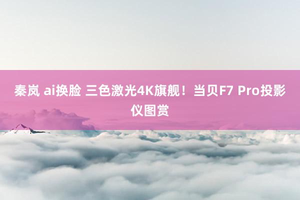 秦岚 ai换脸 三色激光4K旗舰！当贝F7 Pro投影仪图赏