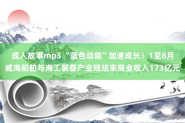 成人故事mp3 “蓝色动能”加速成长！1至8月威海船舶与海工装备产业链结束商业收入173亿元