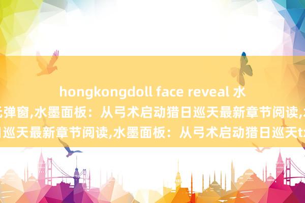 hongkongdoll face reveal 水墨面板：从弓术启动猎日巡天无弹窗，水墨面板：从弓术启动猎日巡天最新章节阅读，水墨面板：从弓术启动猎日巡天txt全集