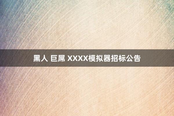 黑人 巨屌 XXXX模拟器招标公告