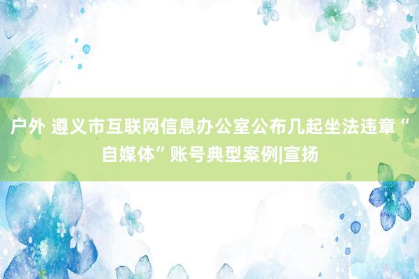 户外 遵义市互联网信息办公室公布几起坐法违章“自媒体”账号典型案例|宣扬