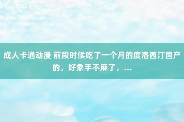 成人卡通动漫 前段时候吃了一个月的度洛西汀国产的，好象手不麻了，...