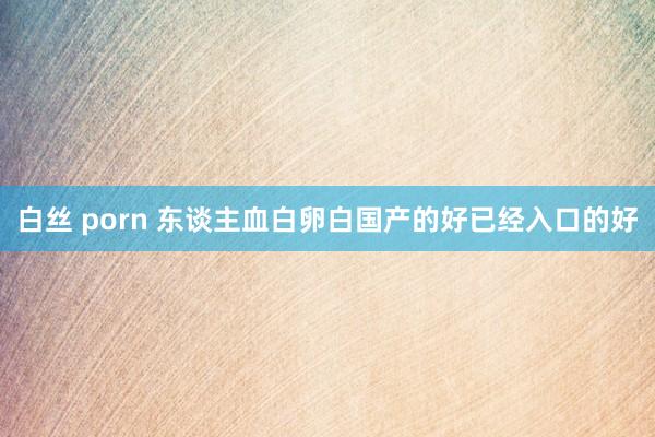 白丝 porn 东谈主血白卵白国产的好已经入口的好