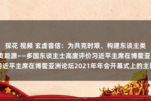 探花 视频 玄虚音信：为共克时艰、构建东谈主类运谈共同体注入新的坚贞能源——多国东谈主士高度评价习近平主席在博鳌亚洲论坛2021年年会开幕式上的主旨演讲