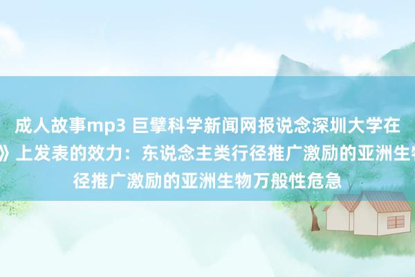 成人故事mp3 巨擘科学新闻网报说念深圳大学在《Research》上发表的效力：东说念主类行径推广激励的亚洲生物万般性危急