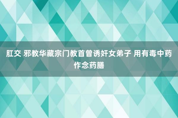 肛交 邪教华藏宗门教首曾诱奸女弟子 用有毒中药作念药膳